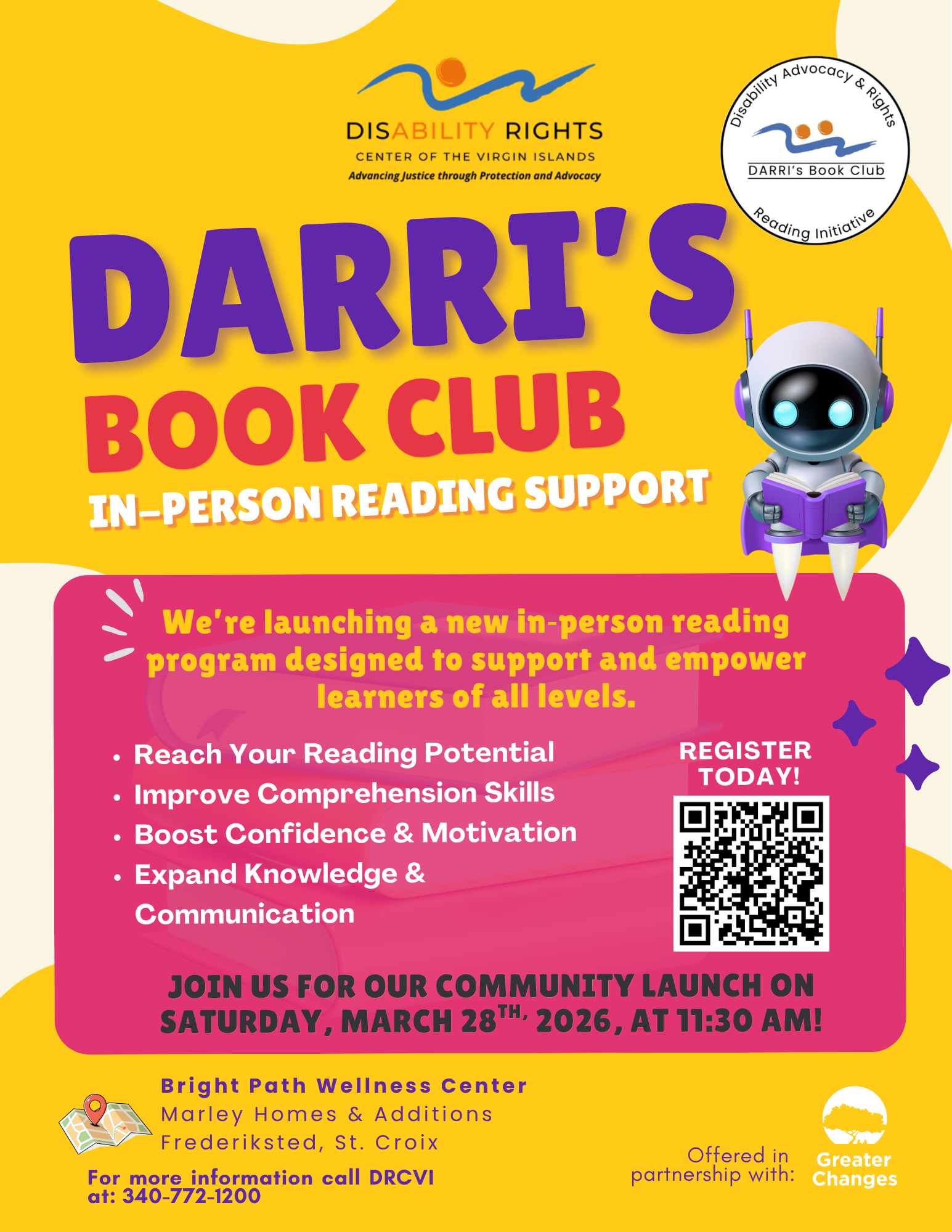 Yellow Background, DARRI's Book Club Logo, Greater Changes Logo, DARRI'S BOOK CLUB IN-PERSON READING SUPPORT DARRI's Book Club Reading Initiative We're launching a new in-person reading programs both designed to support and empower learners of all levels. • Reach Your Reading Potential REGISTER TODAY! • Improve Comprehension Skills • Boost Confidence & Motivation • Expand Knowledge & Communication JOIN US FOR OUR COMMUNITY LAUNCH ON SATURDAY, MARCH 28TH, 2026! Bright Path Wellness Center Marley Homes & Additions Frederiksted, St. Croix For more information call DRCVI at: 340-772-1200